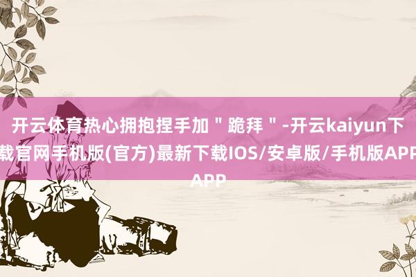 开云体育热心拥抱捏手加＂跪拜＂-开云kaiyun下载官网手机版(官方)最新下载IOS/安卓版/手机版APP