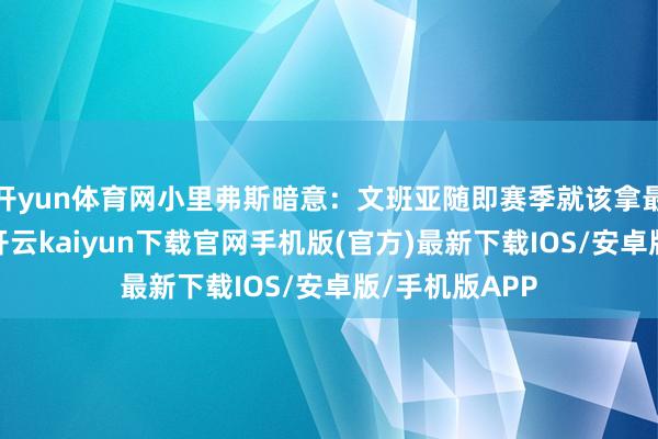 开yun体育网小里弗斯暗意：文班亚随即赛季就该拿最好预防球员-开云kaiyun下载官网手机版(官方)最新下载IOS/安卓版/手机版APP