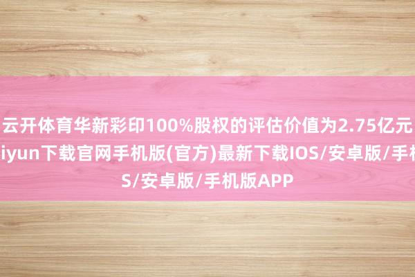 云开体育华新彩印100%股权的评估价值为2.75亿元-开云kaiyun下载官网手机版(官方)最新下载IOS/安卓版/手机版APP