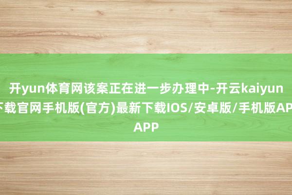 开yun体育网该案正在进一步办理中-开云kaiyun下载官网手机版(官方)最新下载IOS/安卓版/手机版APP