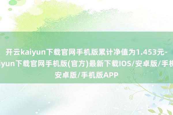 开云kaiyun下载官网手机版累计净值为1.453元-开云kaiyun下载官网手机版(官方)最新下载IOS/安卓版/手机版APP