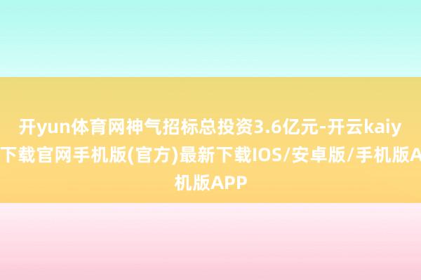 开yun体育网神气招标总投资3.6亿元-开云kaiyun下载官网手机版(官方)最新下载IOS/安卓版/手机版APP