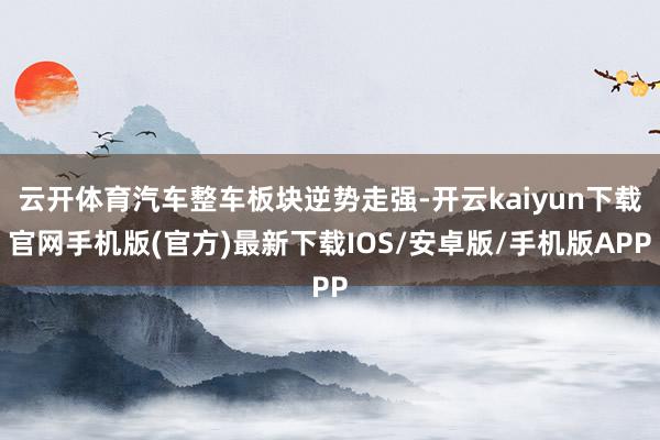 云开体育汽车整车板块逆势走强-开云kaiyun下载官网手机版(官方)最新下载IOS/安卓版/手机版APP