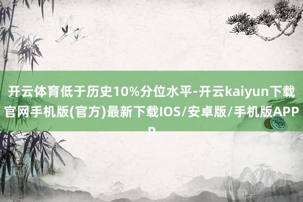 开云体育低于历史10%分位水平-开云kaiyun下载官网手机版(官方)最新下载IOS/安卓版/手机版APP