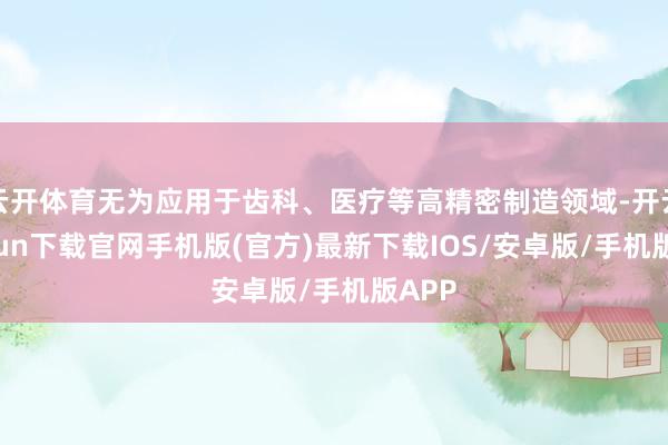云开体育无为应用于齿科、医疗等高精密制造领域-开云kaiyun下载官网手机版(官方)最新下载IOS/安卓版/手机版APP