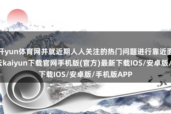 开yun体育网并就近期人人关注的热门问题进行靠近面的雷同-开云kaiyun下载官网手机版(官方)最新下载IOS/安卓版/手机版APP