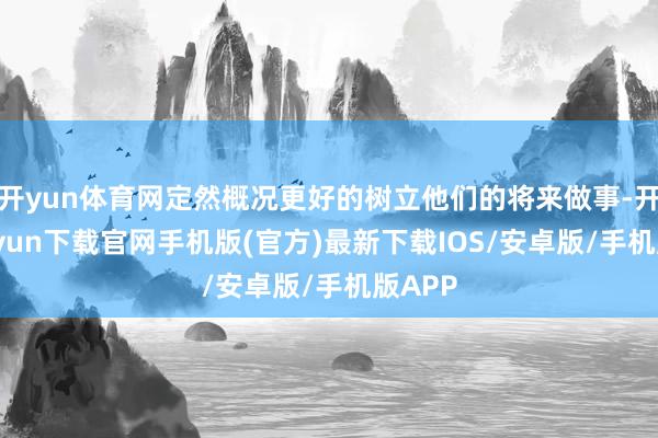 开yun体育网定然概况更好的树立他们的将来做事-开云kaiyun下载官网手机版(官方)最新下载IOS/安卓版/手机版APP