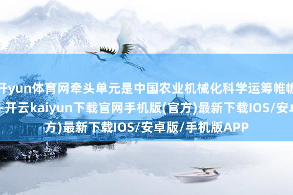 开yun体育网牵头单元是中国农业机械化科学运筹帷幄院集团有限公司-开云kaiyun下载官网手机版(官方)最新下载IOS/安卓版/手机版APP