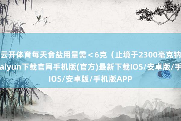 云开体育每天食盐用量需＜6克（止境于2300毫克钠）-开云kaiyun下载官网手机版(官方)最新下载IOS/安卓版/手机版APP