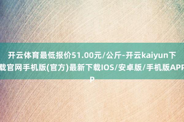 开云体育最低报价51.00元/公斤-开云kaiyun下载官网手机版(官方)最新下载IOS/安卓版/手机版APP