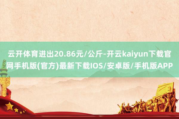 云开体育进出20.86元/公斤-开云kaiyun下载官网手机版(官方)最新下载IOS/安卓版/手机版APP