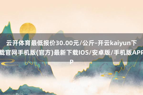 云开体育最低报价30.00元/公斤-开云kaiyun下载官网手机版(官方)最新下载IOS/安卓版/手机版APP