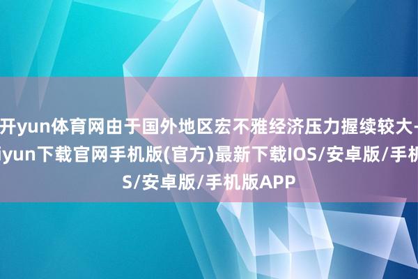 开yun体育网由于国外地区宏不雅经济压力握续较大-开云kaiyun下载官网手机版(官方)最新下载IOS/安卓版/手机版APP