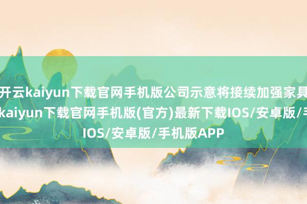 开云kaiyun下载官网手机版公司示意将接续加强家具研发-开云kaiyun下载官网手机版(官方)最新下载IOS/安卓版/手机版APP