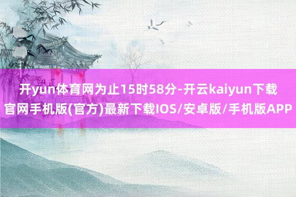 开yun体育网　　为止15时58分-开云kaiyun下载官网手机版(官方)最新下载IOS/安卓版/手机版APP