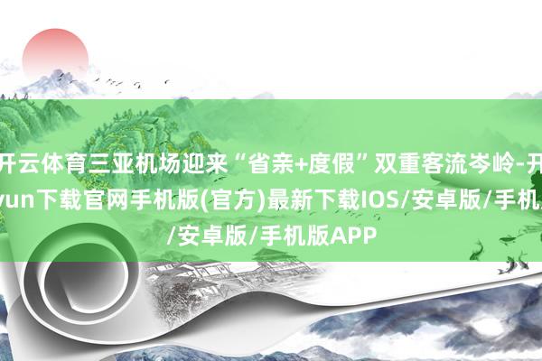 开云体育三亚机场迎来“省亲+度假”双重客流岑岭-开云kaiyun下载官网手机版(官方)最新下载IOS/安卓版/手机版APP