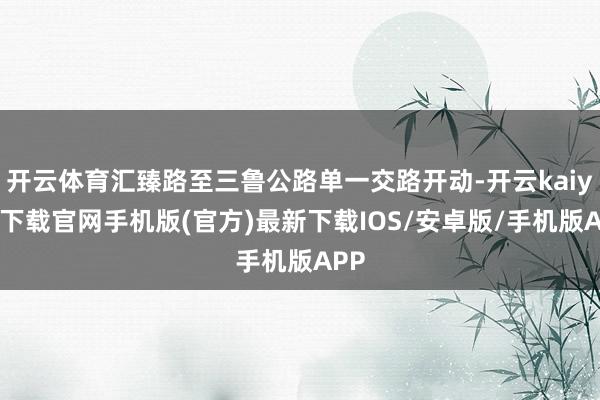 开云体育汇臻路至三鲁公路单一交路开动-开云kaiyun下载官网手机版(官方)最新下载IOS/安卓版/手机版APP