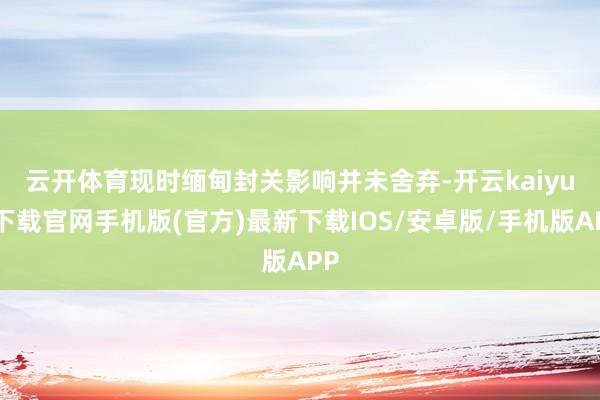 云开体育　　现时缅甸封关影响并未舍弃-开云kaiyun下载官网手机版(官方)最新下载IOS/安卓版/手机版APP