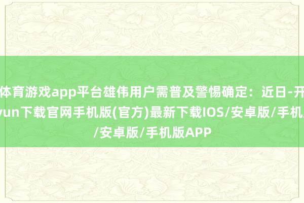体育游戏app平台雄伟用户需普及警惕确定：近日-开云kaiyun下载官网手机版(官方)最新下载IOS/安卓版/手机版APP
