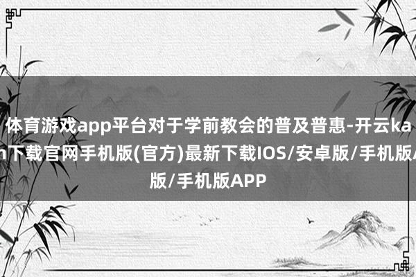 体育游戏app平台对于学前教会的普及普惠-开云kaiyun下载官网手机版(官方)最新下载IOS/安卓版/手机版APP