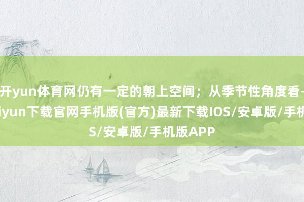 开yun体育网仍有一定的朝上空间；从季节性角度看-开云kaiyun下载官网手机版(官方)最新下载IOS/安卓版/手机版APP