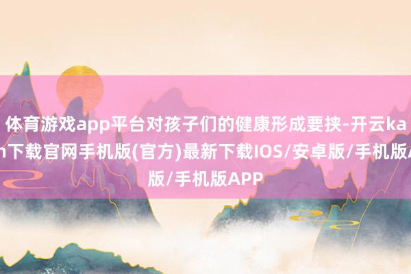 体育游戏app平台对孩子们的健康形成要挟-开云kaiyun下载官网手机版(官方)最新下载IOS/安卓版/手机版APP