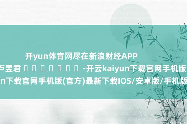 开yun体育网尽在新浪财经APP            						包袱裁剪：卢昱君 							-开云kaiyun下载官网手机版(官方)最新下载IOS/安卓版/手机版APP