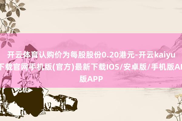 开云体育认购价为每股股份0.20港元-开云kaiyun下载官网手机版(官方)最新下载IOS/安卓版/手机版APP