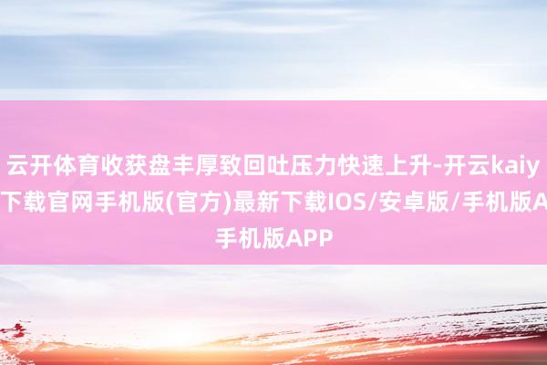 云开体育收获盘丰厚致回吐压力快速上升-开云kaiyun下载官网手机版(官方)最新下载IOS/安卓版/手机版APP
