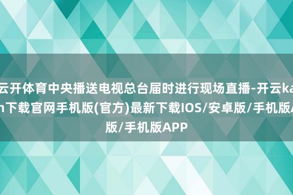 云开体育中央播送电视总台届时进行现场直播-开云kaiyun下载官网手机版(官方)最新下载IOS/安卓版/手机版APP