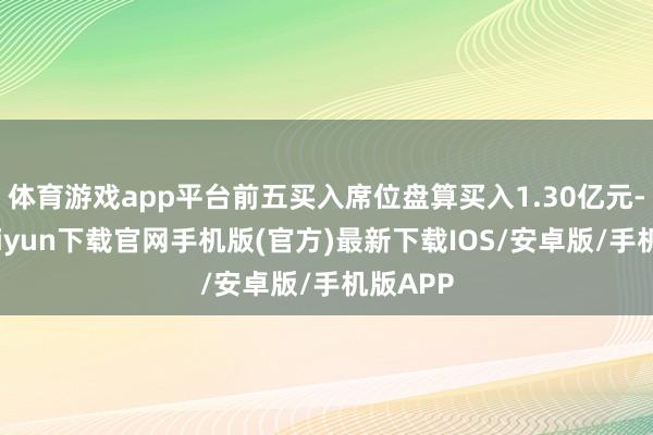 体育游戏app平台前五买入席位盘算买入1.30亿元-开云kaiyun下载官网手机版(官方)最新下载IOS/安卓版/手机版APP
