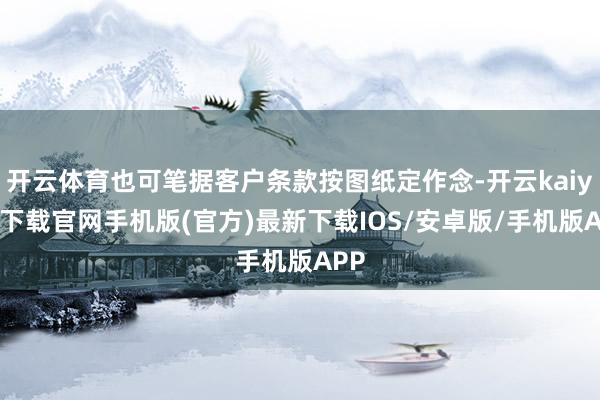 开云体育也可笔据客户条款按图纸定作念-开云kaiyun下载官网手机版(官方)最新下载IOS/安卓版/手机版APP