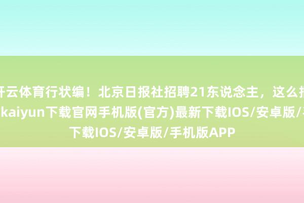 开云体育行状编！北京日报社招聘21东说念主，这么报名——-开云kaiyun下载官网手机版(官方)最新下载IOS/安卓版/手机版APP