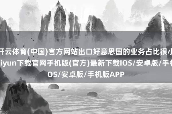 开云体育(中国)官方网站出口好意思国的业务占比很小-开云kaiyun下载官网手机版(官方)最新下载IOS/安卓版/手机版APP