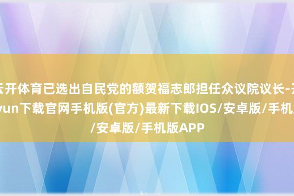 云开体育已选出自民党的额贺福志郎担任众议院议长-开云kaiyun下载官网手机版(官方)最新下载IOS/安卓版/手机版APP