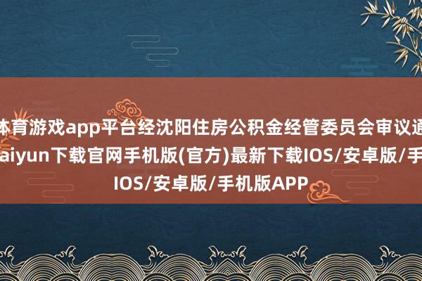 体育游戏app平台经沈阳住房公积金经管委员会审议通过-开云kaiyun下载官网手机版(官方)最新下载IOS/安卓版/手机版APP