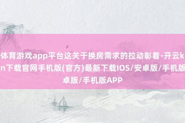体育游戏app平台这关于换房需求的拉动彰着-开云kaiyun下载官网手机版(官方)最新下载IOS/安卓版/手机版APP