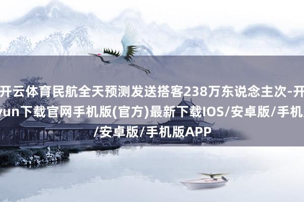 开云体育民航全天预测发送搭客238万东说念主次-开云kaiyun下载官网手机版(官方)最新下载IOS/安卓版/手机版APP
