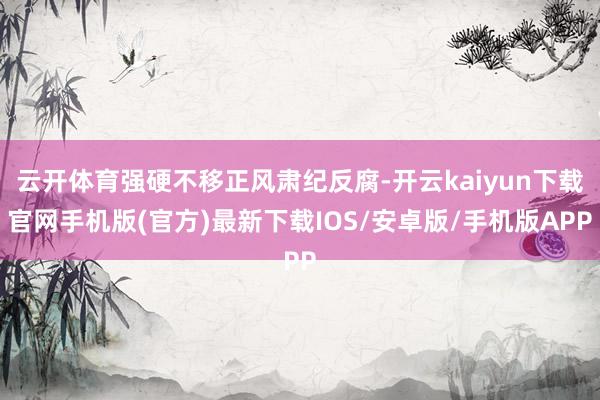 云开体育强硬不移正风肃纪反腐-开云kaiyun下载官网手机版(官方)最新下载IOS/安卓版/手机版APP